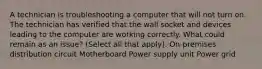 A technician is troubleshooting a computer that will not turn on. The technician has verified that the wall socket and devices leading to the computer are working correctly. What could remain as an issue? (Select all that apply). On-premises distribution circuit Motherboard Power supply unit Power grid