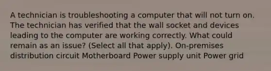 A technician is troubleshooting a computer that will not turn on. The technician has verified that the wall socket and devices leading to the computer are working correctly. What could remain as an issue? (Select all that apply). On-premises distribution circuit Motherboard Power supply unit Power grid