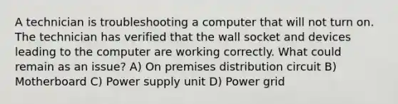 A technician is troubleshooting a computer that will not turn on. The technician has verified that the wall socket and devices leading to the computer are working correctly. What could remain as an issue? A) On premises distribution circuit B) Motherboard C) Power supply unit D) Power grid