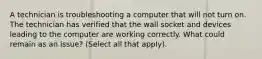 A technician is troubleshooting a computer that will not turn on. The technician has verified that the wall socket and devices leading to the computer are working correctly. What could remain as an issue? (Select all that apply).