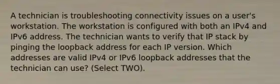 A technician is troubleshooting connectivity issues on a user's workstation. The workstation is configured with both an IPv4 and IPv6 address. The technician wants to verify that IP stack by pinging the loopback address for each IP version. Which addresses are valid IPv4 or IPv6 loopback addresses that the technician can use? (Select TWO).