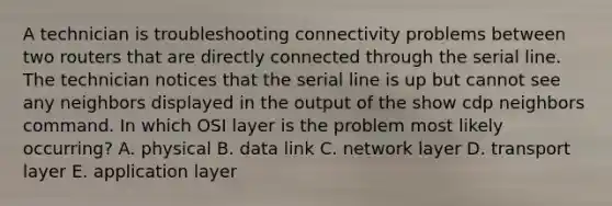 A technician is troubleshooting connectivity problems between two routers that are directly connected through the serial line. The technician notices that the serial line is up but cannot see any neighbors displayed in the output of the show cdp neighbors command. In which OSI layer is the problem most likely occurring? A. physical B. data link C. network layer D. transport layer E. application layer