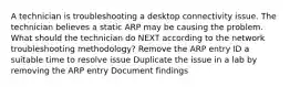 A technician is troubleshooting a desktop connectivity issue. The technician believes a static ARP may be causing the problem. What should the technician do NEXT according to the network troubleshooting methodology? Remove the ARP entry ID a suitable time to resolve issue Duplicate the issue in a lab by removing the ARP entry Document findings