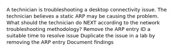 A technician is troubleshooting a desktop connectivity issue. The technician believes a static ARP may be causing the problem. What should the technician do NEXT according to the network troubleshooting methodology? Remove the ARP entry ID a suitable time to resolve issue Duplicate the issue in a lab by removing the ARP entry Document findings