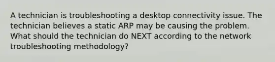 A technician is troubleshooting a desktop connectivity issue. The technician believes a static ARP may be causing the problem. What should the technician do NEXT according to the network troubleshooting methodology?