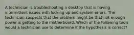 A technician is troubleshooting a desktop that is having intermittent issues with locking up and system errors. The technician suspects that the problem might be that not enough power is getting to the motherboard. Which of the following tools would a technician use to determine if the hypothesis is correct?