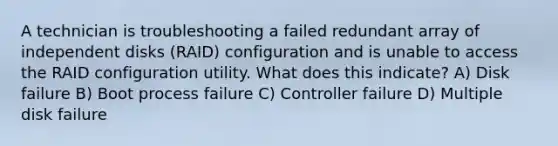 A technician is troubleshooting a failed redundant array of independent disks (RAID) configuration and is unable to access the RAID configuration utility. What does this indicate? A) Disk failure B) Boot process failure C) Controller failure D) Multiple disk failure