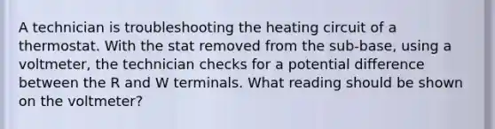 A technician is troubleshooting the heating circuit of a thermostat. With the stat removed from the sub-base, using a voltmeter, the technician checks for a potential difference between the R and W terminals. What reading should be shown on the voltmeter?