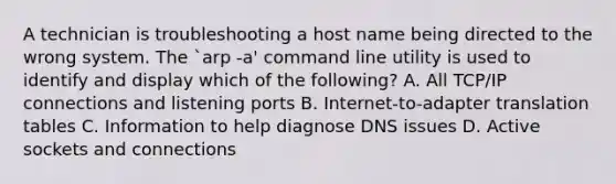 A technician is troubleshooting a host name being directed to the wrong system. The `arp -a' command line utility is used to identify and display which of the following? A. All TCP/IP connections and listening ports B. Internet-to-adapter translation tables C. Information to help diagnose DNS issues D. Active sockets and connections