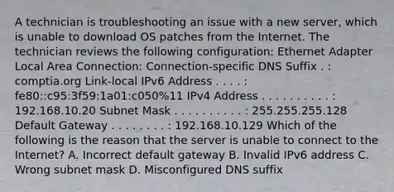 A technician is troubleshooting an issue with a new server, which is unable to download OS patches from the Internet. The technician reviews the following configuration: Ethernet Adapter Local Area Connection: Connection-specific DNS Suffix . : comptia.org Link-local IPv6 Address . . . . : fe80::c95:3f59:1a01:c050%11 IPv4 Address . . . . . . . . . . : 192.168.10.20 Subnet Mask . . . . . . . . . . : 255.255.255.128 Default Gateway . . . . . . . . : 192.168.10.129 Which of the following is the reason that the server is unable to connect to the Internet? A. Incorrect default gateway B. Invalid IPv6 address C. Wrong subnet mask D. Misconfigured DNS suffix