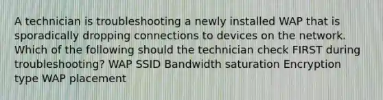 A technician is troubleshooting a newly installed WAP that is sporadically dropping connections to devices on the network. Which of the following should the technician check FIRST during troubleshooting? WAP SSID Bandwidth saturation Encryption type WAP placement