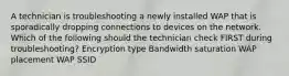 A technician is troubleshooting a newly installed WAP that is sporadically dropping connections to devices on the network. Which of the following should the technician check FIRST during troubleshooting? Encryption type Bandwidth saturation WAP placement WAP SSID