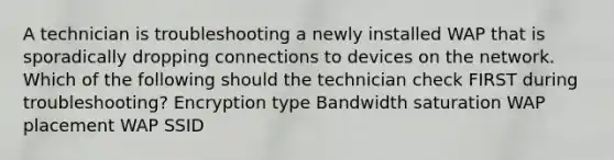 A technician is troubleshooting a newly installed WAP that is sporadically dropping connections to devices on the network. Which of the following should the technician check FIRST during troubleshooting? Encryption type Bandwidth saturation WAP placement WAP SSID