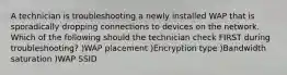 A technician is troubleshooting a newly installed WAP that is sporadically dropping connections to devices on the network. Which of the following should the technician check FIRST during troubleshooting? )WAP placement )Encryption type )Bandwidth saturation )WAP SSID