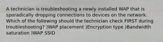 A technician is troubleshooting a newly installed WAP that is sporadically dropping connections to devices on the network. Which of the following should the technician check FIRST during troubleshooting? )WAP placement )Encryption type )Bandwidth saturation )WAP SSID