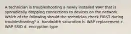 A technician is troubleshooting a newly installed WAP that is sporadically dropping connections to devices on the network. Which of the following should the technician check FIRST during troubleshooting? a. bandwidth saturation b. WAP replacement c. WAP SSID d. encryption type