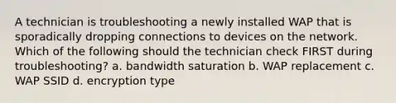 A technician is troubleshooting a newly installed WAP that is sporadically dropping connections to devices on the network. Which of the following should the technician check FIRST during troubleshooting? a. bandwidth saturation b. WAP replacement c. WAP SSID d. encryption type