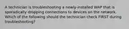 A technician is troubleshooting a newly-installed WAP that is sporadically dropping connections to devices on the network. Which of the following should the technician check FIRST during troubleshooting?