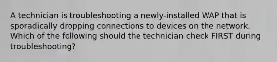 A technician is troubleshooting a newly-installed WAP that is sporadically dropping connections to devices on the network. Which of the following should the technician check FIRST during troubleshooting?