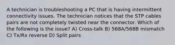 A technician is troubleshooting a PC that is having intermittent connectivity issues. The technician notices that the STP cables pairs are not completely twisted near the connector. Which of the following is the issue? A) Cross-talk B) 568A/568B mismatch C) Tx/Rx reverse D) Split pairs