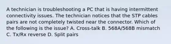 A technician is troubleshooting a PC that is having intermittent connectivity issues. The technician notices that the STP cables pairs are not completely twisted near the connector. Which of the following is the issue? A. Cross-talk B. 568A/568B mismatch C. Tx/Rx reverse D. Split pairs