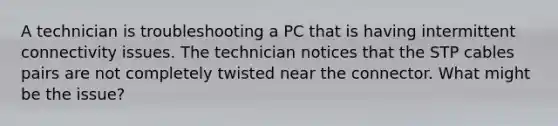 A technician is troubleshooting a PC that is having intermittent connectivity issues. The technician notices that the STP cables pairs are not completely twisted near the connector. What might be the issue?