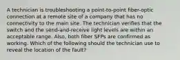 A technician is troubleshooting a point-to-point fiber-optic connection at a remote site of a company that has no connectivity to the main site. The technician verifies that the switch and the send-and-receive light levels are within an acceptable range. Also, both fiber SFPs are confirmed as working. Which of the following should the technician use to reveal the location of the fault?