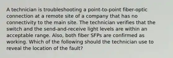 A technician is troubleshooting a point-to-point fiber-optic connection at a remote site of a company that has no connectivity to the main site. The technician verifies that the switch and the send-and-receive light levels are within an acceptable range. Also, both fiber SFPs are confirmed as working. Which of the following should the technician use to reveal the location of the fault?