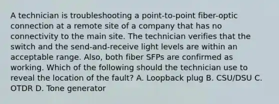 A technician is troubleshooting a point-to-point fiber-optic connection at a remote site of a company that has no connectivity to the main site. The technician verifies that the switch and the send-and-receive light levels are within an acceptable range. Also, both fiber SFPs are confirmed as working. Which of the following should the technician use to reveal the location of the fault? A. Loopback plug B. CSU/DSU C. OTDR D. Tone generator