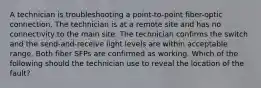 A technician is troubleshooting a point-to-point fiber-optic connection. The technician is at a remote site and has no connectivity to the main site. The technician confirms the switch and the send-and-receive light levels are within acceptable range. Both fiber SFPs are confirmed as working. Which of the following should the technician use to reveal the location of the fault?