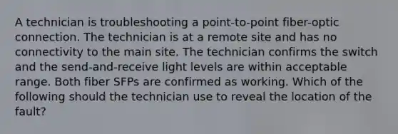 A technician is troubleshooting a point-to-point fiber-optic connection. The technician is at a remote site and has no connectivity to the main site. The technician confirms the switch and the send-and-receive light levels are within acceptable range. Both fiber SFPs are confirmed as working. Which of the following should the technician use to reveal the location of the fault?