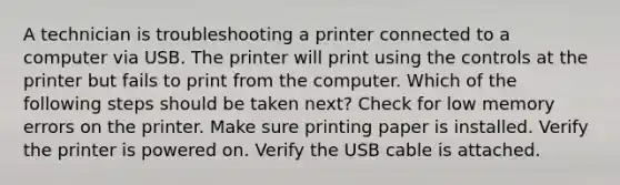 A technician is troubleshooting a printer connected to a computer via USB. The printer will print using the controls at the printer but fails to print from the computer. Which of the following steps should be taken next? Check for low memory errors on the printer. Make sure printing paper is installed. Verify the printer is powered on. Verify the USB cable is attached.