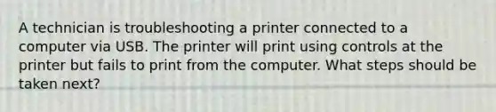 A technician is troubleshooting a printer connected to a computer via USB. The printer will print using controls at the printer but fails to print from the computer. What steps should be taken next?