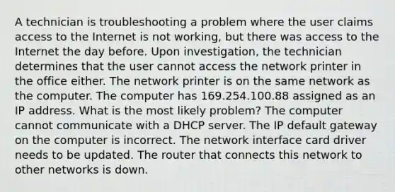 A technician is troubleshooting a problem where the user claims access to the Internet is not working, but there was access to the Internet the day before. Upon investigation, the technician determines that the user cannot access the network printer in the office either. The network printer is on the same network as the computer. The computer has 169.254.100.88 assigned as an IP address. What is the most likely problem? The computer cannot communicate with a DHCP server. The IP default gateway on the computer is incorrect. The network interface card driver needs to be updated. The router that connects this network to other networks is down.