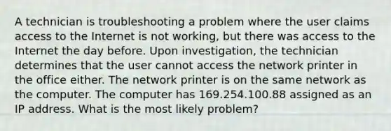 A technician is troubleshooting a problem where the user claims access to the Internet is not working, but there was access to the Internet the day before. Upon investigation, the technician determines that the user cannot access the network printer in the office either. The network printer is on the same network as the computer. The computer has 169.254.100.88 assigned as an IP address. What is the most likely problem?