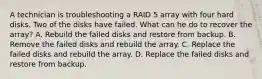 A technician is troubleshooting a RAID 5 array with four hard disks. Two of the disks have failed. What can he do to recover the array? A. Rebuild the failed disks and restore from backup. B. Remove the failed disks and rebuild the array. C. Replace the failed disks and rebuild the array. D. Replace the failed disks and restore from backup.