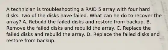 A technician is troubleshooting a RAID 5 array with four hard disks. Two of the disks have failed. What can he do to recover the array? A. Rebuild the failed disks and restore from backup. B. Remove the failed disks and rebuild the array. C. Replace the failed disks and rebuild the array. D. Replace the failed disks and restore from backup.