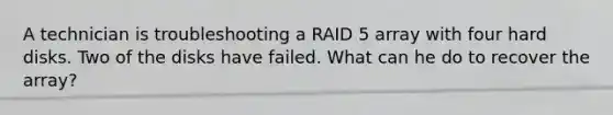 A technician is troubleshooting a RAID 5 array with four hard disks. Two of the disks have failed. What can he do to recover the array?