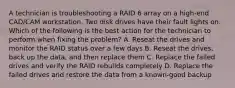 A technician is troubleshooting a RAID 6 array on a high-end CAD/CAM workstation. Two disk drives have their fault lights on. Which of the following is the best action for the technician to perform when fixing the problem? A. Reseat the drives and monitor the RAID status over a few days B. Reseat the drives, back up the data, and then replace them C. Replace the failed drives and verify the RAID rebuilds completely D. Replace the failed drives and restore the data from a known-good backup