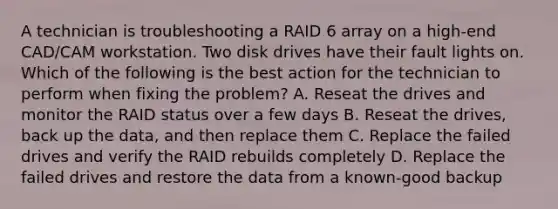 A technician is troubleshooting a RAID 6 array on a high-end CAD/CAM workstation. Two disk drives have their fault lights on. Which of the following is the best action for the technician to perform when fixing the problem? A. Reseat the drives and monitor the RAID status over a few days B. Reseat the drives, back up the data, and then replace them C. Replace the failed drives and verify the RAID rebuilds completely D. Replace the failed drives and restore the data from a known-good backup