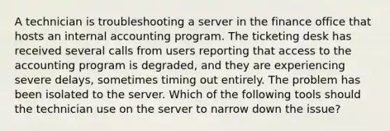 A technician is troubleshooting a server in the finance office that hosts an internal accounting program. The ticketing desk has received several calls from users reporting that access to the accounting program is degraded, and they are experiencing severe delays, sometimes timing out entirely. The problem has been isolated to the server. Which of the following tools should the technician use on the server to narrow down the issue?