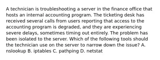 A technician is troubleshooting a server in the finance office that hosts an internal accounting program. The ticketing desk has received several calls from users reporting that access to the accounting program is degraded, and they are experiencing severe delays, sometimes timing out entirely. The problem has been isolated to the server. Which of the following tools should the technician use on the server to narrow down the issue? A. nslookup B. iptables C. pathping D. netstat