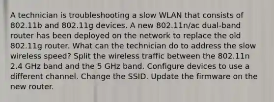 A technician is troubleshooting a slow WLAN that consists of 802.11b and 802.11g devices. A new 802.11n/ac dual-band router has been deployed on the network to replace the old 802.11g router. What can the technician do to address the slow wireless speed? Split the wireless traffic between the 802.11n 2.4 GHz band and the 5 GHz band. Configure devices to use a different channel. Change the SSID. Update the firmware on the new router.