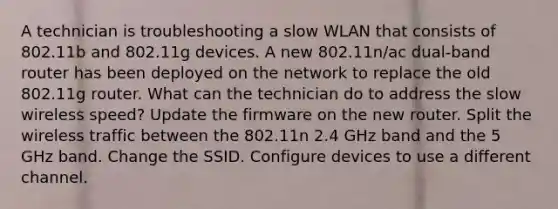 A technician is troubleshooting a slow WLAN that consists of 802.11b and 802.11g devices. A new 802.11n/ac dual-band router has been deployed on the network to replace the old 802.11g router. What can the technician do to address the slow wireless speed? Update the firmware on the new router. Split the wireless traffic between the 802.11n 2.4 GHz band and the 5 GHz band. Change the SSID. Configure devices to use a different channel.