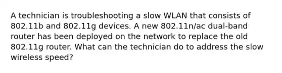 A technician is troubleshooting a slow WLAN that consists of 802.11b and 802.11g devices. A new 802.11n/ac dual-band router has been deployed on the network to replace the old 802.11g router. What can the technician do to address the slow wireless speed?