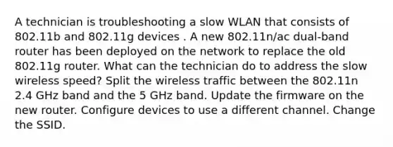 A technician is troubleshooting a slow WLAN that consists of 802.11b and 802.11g devices . A new 802.11n/ac dual-band router has been deployed on the network to replace the old 802.11g router. What can the technician do to address the slow wireless speed? Split the wireless traffic between the 802.11n 2.4 GHz band and the 5 GHz band. Update the firmware on the new router. Configure devices to use a different channel. Change the SSID.