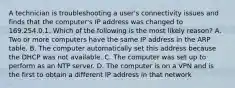 A technician is troubleshooting a user's connectivity issues and finds that the computer's IP address was changed to 169.254.0.1. Which of the following is the most likely reason? A. Two or more computers have the same IP address in the ARP table. B. The computer automatically set this address because the DHCP was not available. C. The computer was set up to perform as an NTP server. D. The computer is on a VPN and is the first to obtain a different IP address in that network