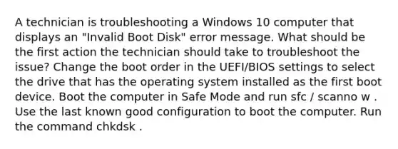 A technician is troubleshooting a Windows 10 computer that displays an "Invalid Boot Disk" error message. What should be the first action the technician should take to troubleshoot the issue? Change the boot order in the UEFI/BIOS settings to select the drive that has the operating system installed as the first boot device. Boot the computer in Safe Mode and run sfc / scanno w . Use the last known good configuration to boot the computer. Run the command chkdsk .