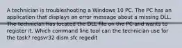 A technician is troubleshooting a Windows 10 PC. The PC has an application that displays an error message about a missing DLL. The technician has located the DLL file on the PC and wants to register it. Which command line tool can the technician use for the task? regsvr32 dism sfc regedit