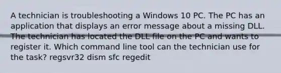 A technician is troubleshooting a Windows 10 PC. The PC has an application that displays an error message about a missing DLL. The technician has located the DLL file on the PC and wants to register it. Which command line tool can the technician use for the task? regsvr32 dism sfc regedit